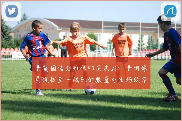 青岛国信刘维伟vs吴庆龙：青训球员提拔至一线队的数量与出场效率对比