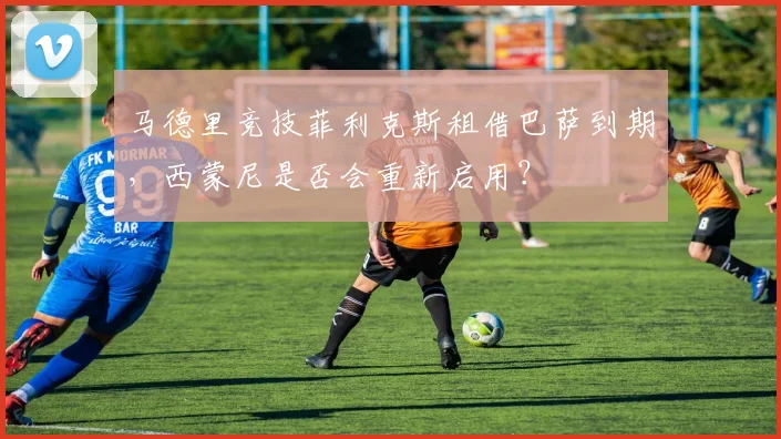 马德里竞技菲利克斯租借巴萨到期，西蒙尼是否会重新启用？